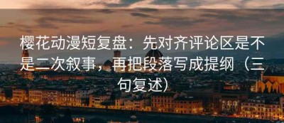 樱花动漫短复盘：先对齐评论区是不是二次叙事，再把段落写成提纲（三句复述）