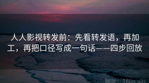 人人影视转发前：先看转发语，再加工，再把口径写成一句话——四步回放
