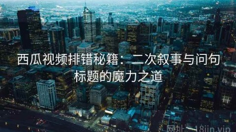 西瓜视频排错秘籍：二次叙事与问句标题的魔力之道