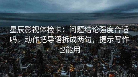星辰影视体检卡：问题结论强度合适吗，动作把导语拆成两句，提示写作也能用