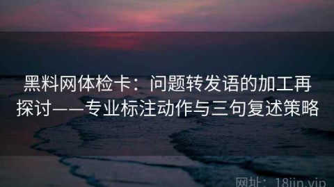 黑料网体检卡：问题转发语的加工再探讨——专业标注动作与三句复述策略