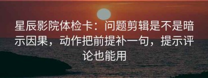 星辰影院体检卡：问题剪辑是不是暗示因果，动作把前提补一句，提示评论也能用