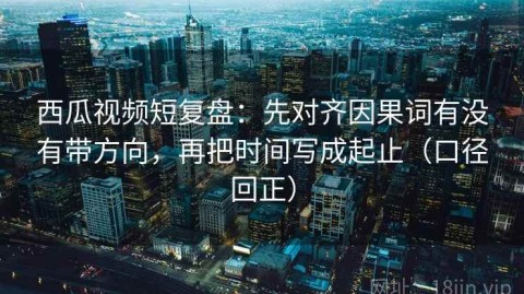 西瓜视频短复盘：先对齐因果词有没有带方向，再把时间写成起止（口径回正）
