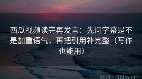 西瓜视频读完再发言：先问字幕是不是加重语气，再把引用补完整（写作也能用）