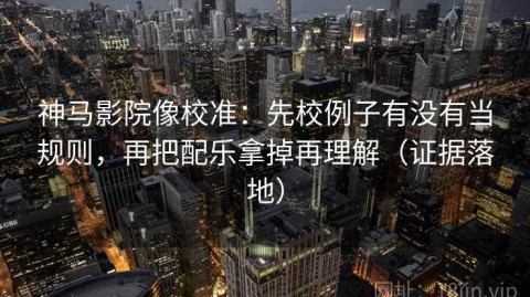 神马影院像校准：先校例子有没有当规则，再把配乐拿掉再理解（证据落地）