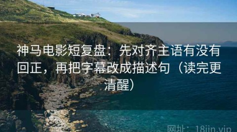 神马电影短复盘：先对齐主语有没有回正，再把字幕改成描述句（读完更清醒）