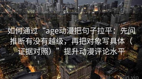 如何通过“age动漫把句子拉平：先问推断有没有越级，再把对象写具体（证据对照）”提升动漫评论水平