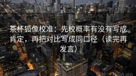 茶杯狐像校准：先校概率有没有写成肯定，再把对比写成同口径（读完再发言）