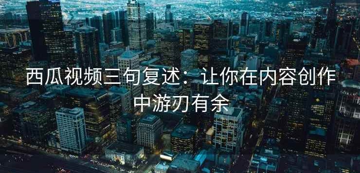 西瓜视频三句复述：让你在内容创作中游刃有余