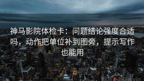 神马影院体检卡：问题结论强度合适吗，动作把单位补到图旁，提示写作也能用