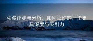 动漫评测与分析：如何让你的评论更具深度与吸引力