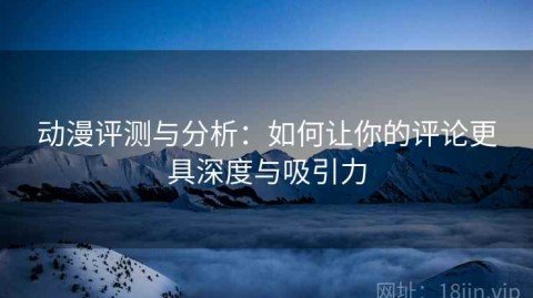 动漫评测与分析：如何让你的评论更具深度与吸引力