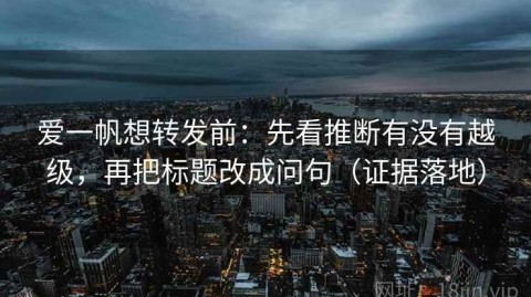 爱一帆想转发前：先看推断有没有越级，再把标题改成问句（证据落地）