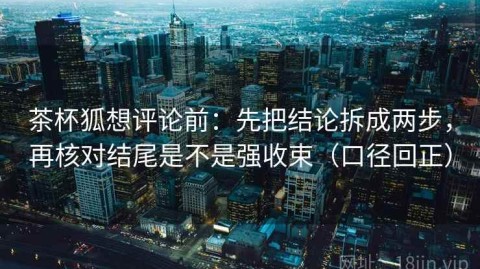 茶杯狐想评论前：先把结论拆成两步，再核对结尾是不是强收束（口径回正）