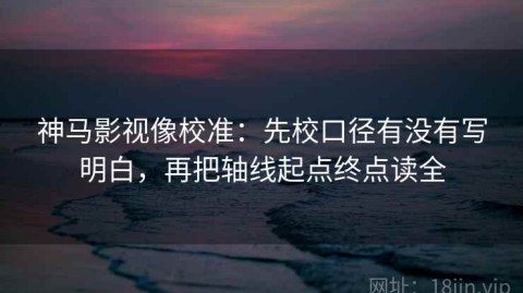神马影视像校准：先校口径有没有写明白，再把轴线起点终点读全