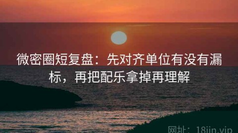 微密圈短复盘：先对齐单位有没有漏标，再把配乐拿掉再理解