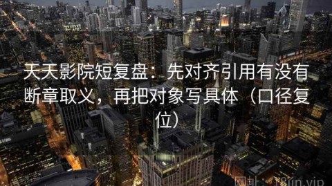天天影院短复盘：先对齐引用有没有断章取义，再把对象写具体（口径复位）