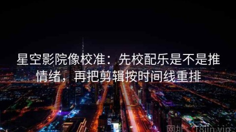 星空影院像校准：先校配乐是不是推情绪，再把剪辑按时间线重排