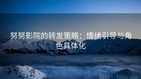 努努影院的转发策略：情绪引导与角色具体化