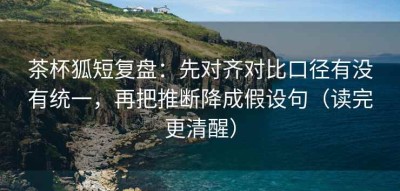 茶杯狐短复盘：先对齐对比口径有没有统一，再把推断降成假设句（读完更清醒）