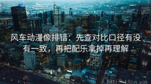 风车动漫像排错：先查对比口径有没有一致，再把配乐拿掉再理解