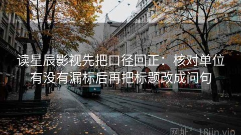 读星辰影视先把口径回正：核对单位有没有漏标后再把标题改成问句