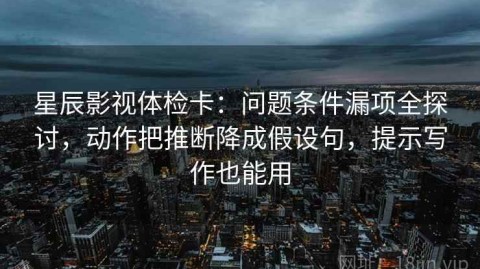 星辰影视体检卡：问题条件漏项全探讨，动作把推断降成假设句，提示写作也能用