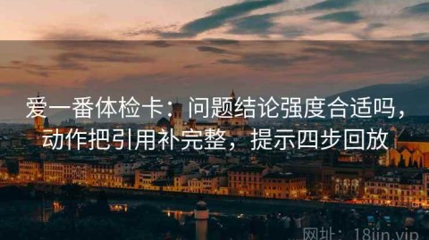 爱一番体检卡：问题结论强度合适吗，动作把引用补完整，提示四步回放