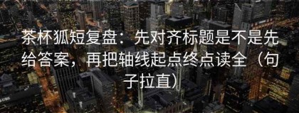 茶杯狐短复盘：先对齐标题是不是先给答案，再把轴线起点终点读全（句子拉直）