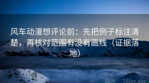 风车动漫想评论前：先把例子标注清楚，再核对范围有没有画线（证据落地）
