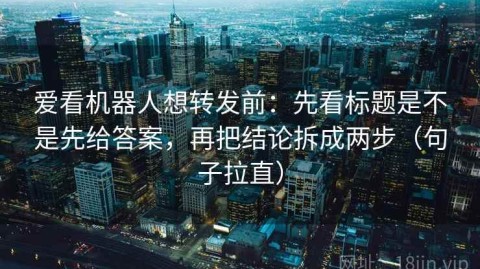 爱看机器人想转发前：先看标题是不是先给答案，再把结论拆成两步（句子拉直）