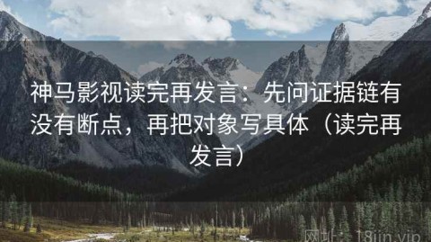 神马影视读完再发言：先问证据链有没有断点，再把对象写具体（读完再发言）