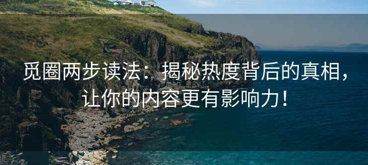 觅圈两步读法：揭秘热度背后的真相，让你的内容更有影响力！