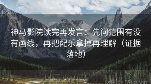 神马影院读完再发言：先问范围有没有画线，再把配乐拿掉再理解（证据落地）