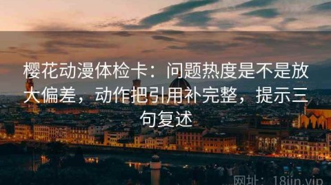 樱花动漫体检卡：问题热度是不是放大偏差，动作把引用补完整，提示三句复述