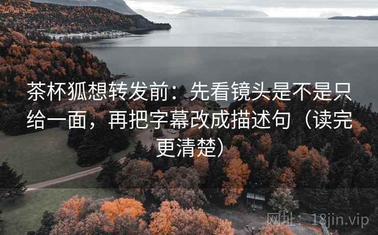 茶杯狐想转发前：先看镜头是不是只给一面，再把字幕改成描述句（读完更清楚）