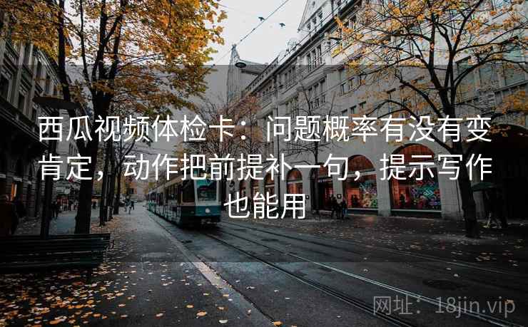 西瓜视频体检卡：问题概率有没有变肯定，动作把前提补一句，提示写作也能用