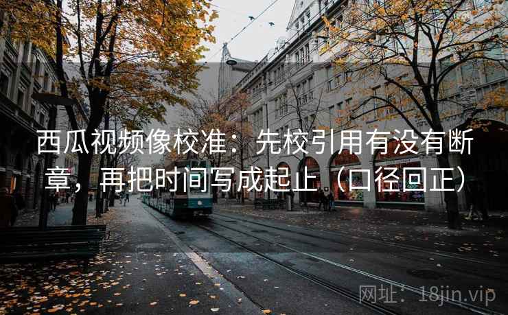 西瓜视频像校准:先校引用有没有断章,再把时间写成起止(口径回正) 西瓜视频像校准:先校引用有没有断章,再把时间写成起止(口径回正)