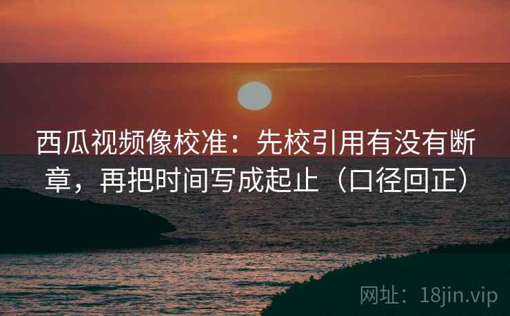 西瓜视频像校准:先校引用有没有断章,再把时间写成起止(口径回正) 西瓜视频像校准:先校引用有没有断章,再把时间写成起止(口径回正)