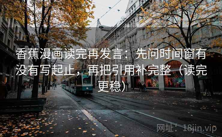 香蕉漫画读完再发言：先问时间窗有没有写起止，再把引用补完整（读完更稳）