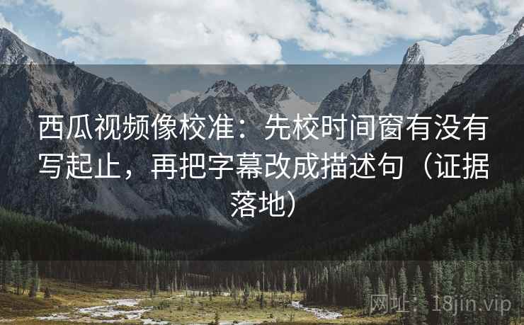 西瓜视频像校准：先校时间窗有没有写起止，再把字幕改成描述句（证据落地）