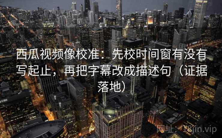 西瓜视频像校准：先校时间窗有没有写起止，再把字幕改成描述句（证据落地）