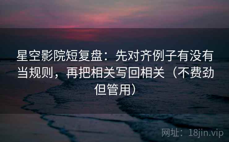 星空影院短复盘：先对齐例子有没有当规则，再把相关写回相关（不费劲但管用）