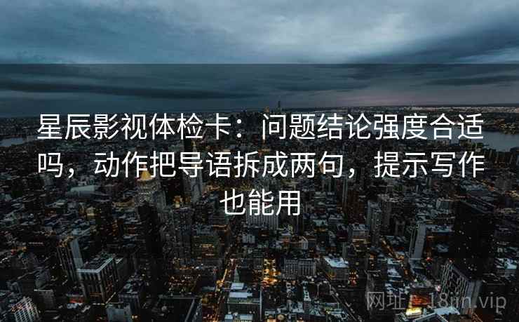 星辰影视体检卡：问题结论强度合适吗，动作把导语拆成两句，提示写作也能用