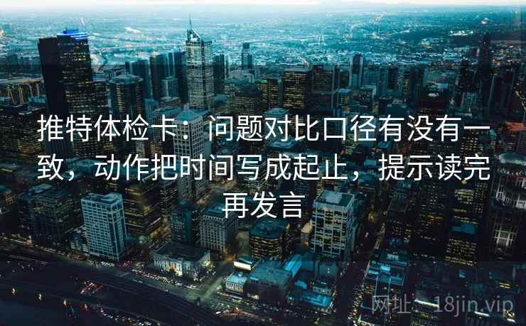 推特体检卡:问题对比口径有没有一致,动作把时间写成起止,提示读完再发言 推特体检卡:问题对比口径有没有一致,动作把时间写成起止,提示读完再发言