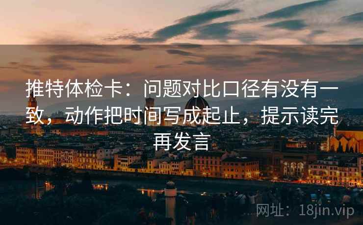 推特体检卡:问题对比口径有没有一致,动作把时间写成起止,提示读完再发言 推特体检卡:问题对比口径有没有一致,动作把时间写成起止,提示读完再发言