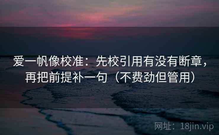 爱一帆像校准：先校引用有没有断章，再把前提补一句（不费劲但管用）