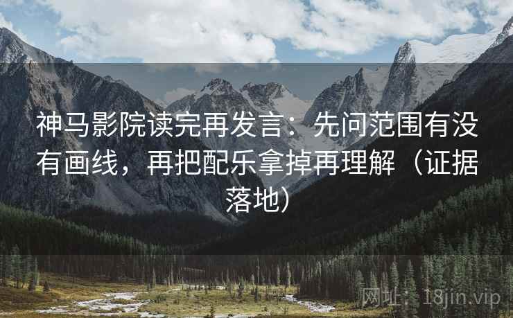 神马影院读完再发言：先问范围有没有画线，再把配乐拿掉再理解（证据落地）