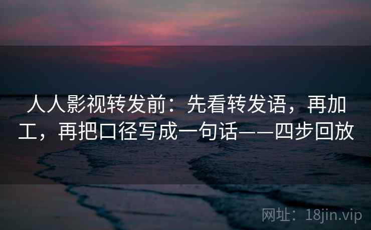 人人影视转发前：先看转发语，再加工，再把口径写成一句话——四步回放