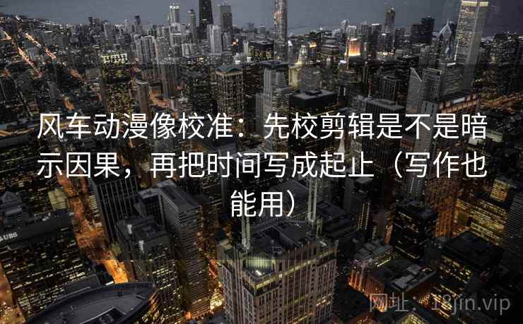 风车动漫像校准：先校剪辑是不是暗示因果，再把时间写成起止（写作也能用）